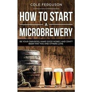 How to Start a Microbrewery: Be Your Own Boss, Make Good Money, and Craft Beer That You and Others Love, Paperback - Cole Ferguson imagine
