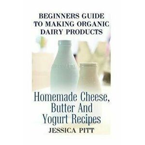 Beginners Guide To Making Organic Dairy Products: Homemade Cheese, Butter And Yogurt Recipes, Paperback - Jessica Pitt imagine
