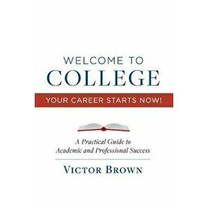 Welcome to College Your Career Starts Now!: A Practical Guide to Academic and Professional Success, Paperback - Victor Brown imagine