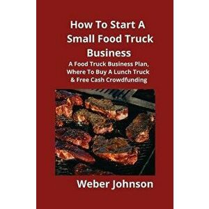 How To Start A Small Food Truck Business: A Food Truck Business Plan, Where To Buy A Lunch Truck & Free Cash Crowdfunding, Paperback - Weber Johnson imagine