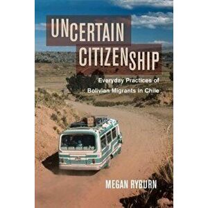 Uncertain Citizenship. Everyday Practices of Bolivian Migrants in Chile, Hardback - Megan Ryburn imagine