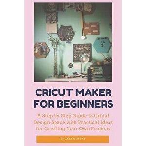 Cricut Maker for Beginners: A Step by Step Guide to Cricut Design Space with Practical Ideas for Creating Your Own Projects, Paperback - Lara Murray imagine
