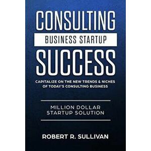 Consulting Business Startup Success: Capitalize on the New Trends & Niches of Today's Consulting Business - Million Dollar Startup Solution, Paperback imagine