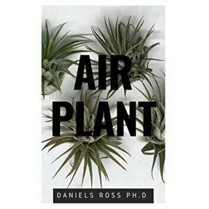 Air Plant: Everything You Need About Air plants: Understanding, Growing, Dispplaying, Uses and Care, Paperback - Daniels Ross Ph. D. imagine