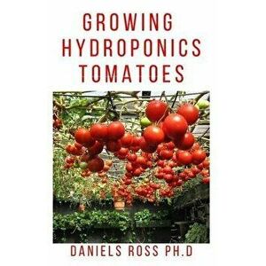 Growing Hydroponic Tomatoes: Everything you need to know about growing tomatoes hydroponically., Paperback - Daniels Ross Ph. D. imagine