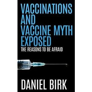 Vaccinations and Vaccine Myth Exposed: The reasons to be Afraid, Paperback - Daniel Birk imagine