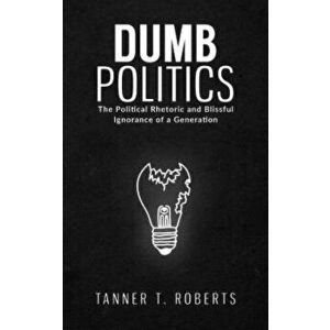 Dumb Politics. The Political Rhetoric and Blissful Ignorance of a Generation, Hardback - Tanner T Roberts imagine