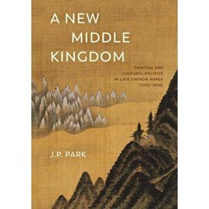 New Middle Kingdom. Painting and Cultural Politics in Late Choson Korea (1700-1850), Hardback - J. P. Park imagine