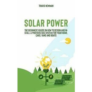 Solar Power: The beginner's guide on how to design and install a photovoltaic system for your home, cars, vans and boats, Paperback - Travis Newman imagine