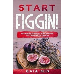 Start Figgin!: Beginner's Guide On How To Grow Fig Trees (Ficus carica), Paperback - Gaia Min imagine