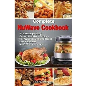 Complete NuWave Cookbook: 50 Amazingly Easy Convection Oven Recipes to Fry, Bake, Grill and Roast Low-Fat Meals in 30 Minutes or Less, Paperback - Sar imagine