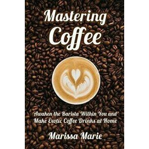 Mastering Coffee: Awaken the Barista Within You and Make Exotic Coffee Drinks at Home, Paperback - Marissa Marie imagine