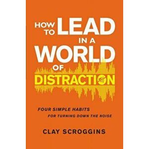 How to Lead in a World of Distraction. Four Simple Habits for Turning Down the Noise, Paperback - Clay Scroggins imagine