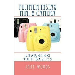 Fujifilm Instax Mini 8 Camera: Learning the Basics, Paperback - Jake Woods imagine