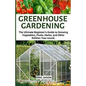 Greenhouse Gardening: The Ultimate Beginner's Guide to Growing Vegetables, Fruits, Herbs, and Other Edibles Year-round., Paperback - Eric Jason imagine