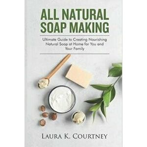 All Natural Soap Making: Ultimate Guide to Creating Nourishing Natural Soap at Home for You and Your Family, Paperback - Laura K. Courtney imagine