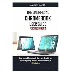 The Unofficial Chromebook User Guide for Beginners: How to use Chromebook like a pro: A guide for exploring setup, tricks & troubleshooting in 30 minu imagine