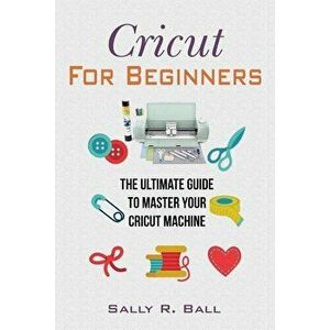Cricut For Beginners: The Ultimate Guide To Master Your Cricut Machine, Paperback - Sally R. Ball imagine