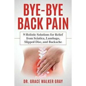 Bye-Bye Back Pain: 9 Holistic Solutions for Relief from Sciatica, Lumbago, Slipped Disc, and Backache, Paperback - Grace Walker Gray imagine