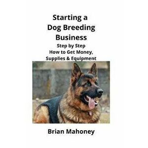 Starting a Dog Breeding Business: Step by Step How to Get Money, Supplies & Equipment, Paperback - Brian Mahoney imagine