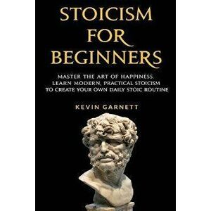 Stoicism For Beginners: Master the Art of Happiness. Learn Modern, Practical Stoicism to Create Your Own Daily Stoic Routine, Paperback - Kevin Garnet imagine