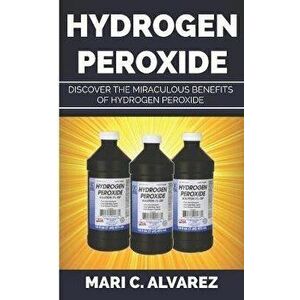 Hydrogen Peroxide: Discover the Miraculous Benefits of Hydrogen Peroxide, Paperback - Mari C. Alvarez imagine