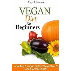 Vegan Diet For Beginners: Adopting A Vegan Diet For Weight Loss & Good Mental Health!, Paperback - Katya Johansson imagine