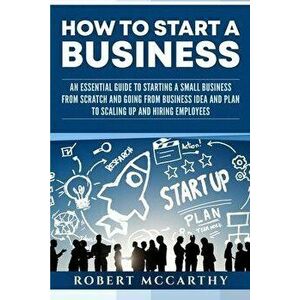 How to Start a Business: An Essential Guide to Starting a Small Business from Scratch and Going from Business Idea and Plan to Scaling Up and H, Paper imagine