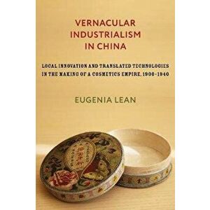 Vernacular Industrialism in China. Local Innovation and Translated Technologies in the Making of a Cosmetics Empire, 1900-1940, Hardback - Eugenia Lea imagine