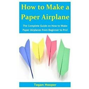 How to Make a Paper Airplane: The Complete Guide on How to Make Paper Airplanes from Beginner to Pro!, Paperback - Tegan Hooper imagine