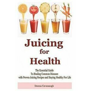 Juicing for Health: The Essential Guide To Healing Common Diseases with Proven Juicing Recipes and Staying Healthy For Life, Paperback - Donna Cavanau imagine