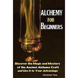 Alchemy For Beginners: Discover the Magic and Mystery of the Ancient Alchemy Craft and Use It to Your Advantage, Paperback - Tony Alchemist imagine