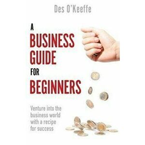 Business Guide for Beginners. Venture into the business world with a recipe for success, Paperback - Des O'Keeffe imagine