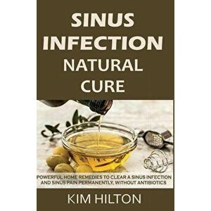 Sinus Infection Natural Cure: Powerful Home Remedies to Clear a Sinus Infection and Sinus Pain Permanently, Without Antibiotics, Paperback - Kim Hilto imagine