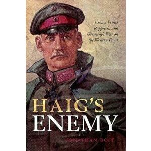 Haig's Enemy. Crown Prince Rupprecht and Germany's War on the Western Front, Paperback - Jonathan Boff imagine