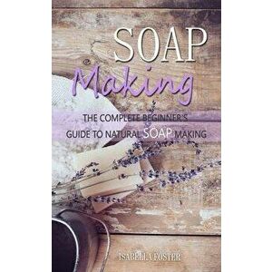 Soap Making: The Complete Beginner's Guide to Natural Soap Making, Paperback - Isabella Foster imagine