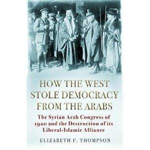 How the West Stole Democracy from the Arabs. The Syrian Arab Congress of 1920 and the Destruction of its Liberal-Islamic Alliance, Hardback - Elizabet imagine
