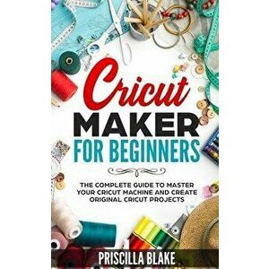 Cricut Maker for Beginners: The Complete Guide to Master your Cricut Machine and Create Original Cricut Projects, Paperback - Priscilla Blake imagine