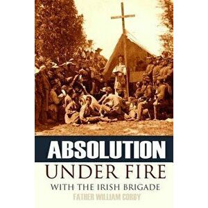 Absolution Under Fire: 3 Years with the Famous Irish Brigade (Abridged, Annotated), Paperback - Father William Corby imagine