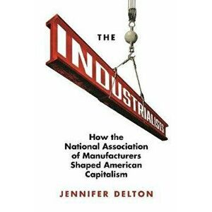 Industrialists. How the National Association of Manufacturers Shaped American Capitalism, Hardback - Jennifer Delton imagine