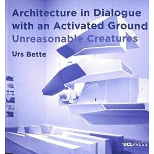Architecture in Dialogue with an Activated Ground. Unreasonable Creatures, Paperback - Urs Bette imagine