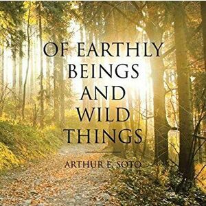 Of Earthly Beings and Wild Things, Paperback - Arthur E. Soto imagine
