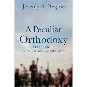 Peculiar Orthodoxy. Reflections on Theology and the Arts, Paperback - Jeremy S. Begbie imagine