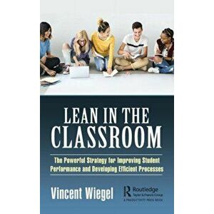 Lean in the Classroom. The Powerful Strategy for Improving Student Performance and Developing Efficient Processes, Hardback - Vincent Wiegel imagine