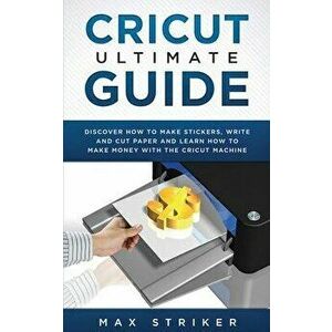 Cricut Ultimate Guide: Discover how to make stickers, write and cut and learn how to make money with your Cricut Machine, Paperback - Striker Max imagine