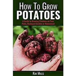 How to Grow Potatoes: A Guide to Growing Potatoes on Your Patio, Backyard Garden or Homestead, Paperback - Kim Mills imagine