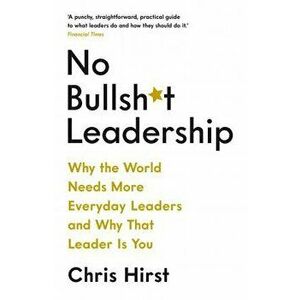 No Bullsh*t Leadership. Why the World Needs More Everyday Leaders and Why That Leader Is You, Paperback - Chris Hirst imagine