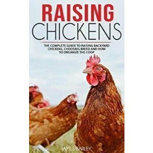 Raising Chickens: The Complete Guide To Raising Backyard Chickens, Choosing Breed And How To Organize The Coop, Paperback - James Barley imagine