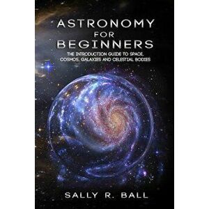 Astronomy For Beginners: The Introduction Guide To Space, Cosmos, Galaxies And Celestial Bodies, Paperback - Sally R. Ball imagine