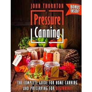Pressure Canning: The Complete Guide for Home Canning and Preserving for Beginners, Paperback - John Thornton imagine